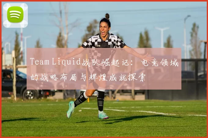 Team Liquid战队崛起记：电竞领域的战略布局与辉煌成就探索