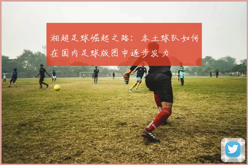 湘超足球崛起之路：本土球队如何在国内足球版图中逐步发力