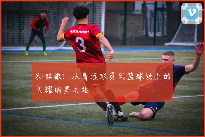 孙铭徽：从青涩球员到篮球场上的闪耀明星之路