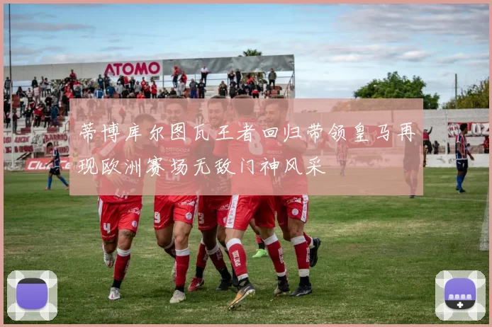 蒂博库尔图瓦王者回归带领皇马再现欧洲赛场无敌门神风采