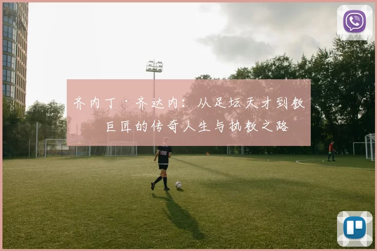 齐内丁·齐达内：从足坛天才到教练巨匠的传奇人生与执教之路