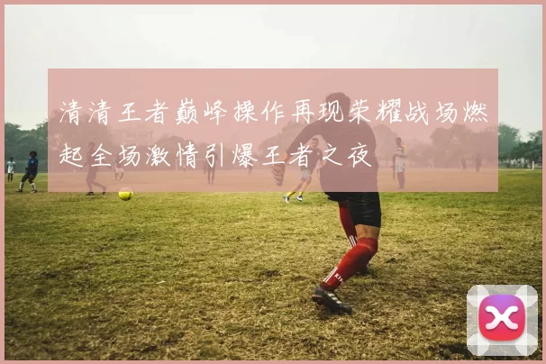 清清王者巅峰操作再现荣耀战场燃起全场激情引爆王者之夜