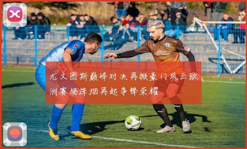 尤文图斯巅峰对决再掀豪门风云欧洲赛场烽烟再起争锋荣耀