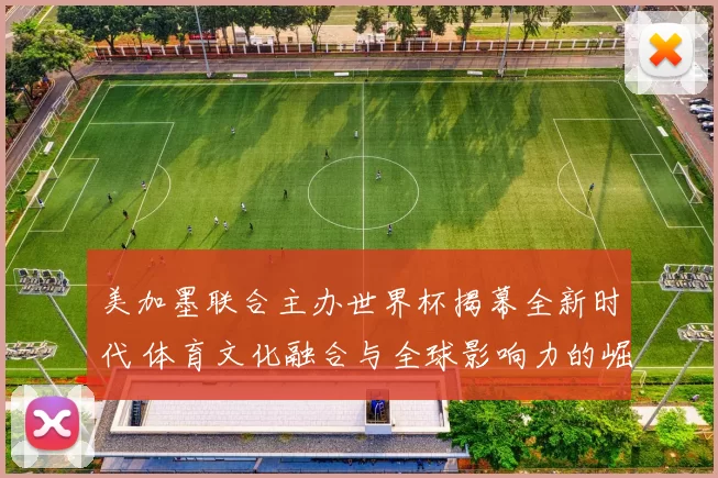 美加墨联合主办世界杯揭幕全新时代 体育文化融合与全球影响力的崛起
