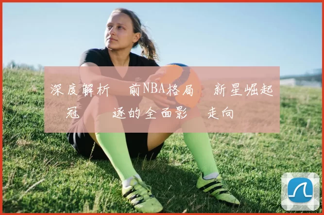 深度解析當前NBA格局與新星崛起對總冠軍競逐的全面影響走向勢