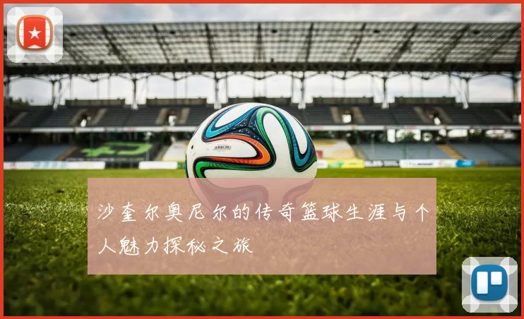 沙奎尔奥尼尔的传奇篮球生涯与个人魅力探秘之旅