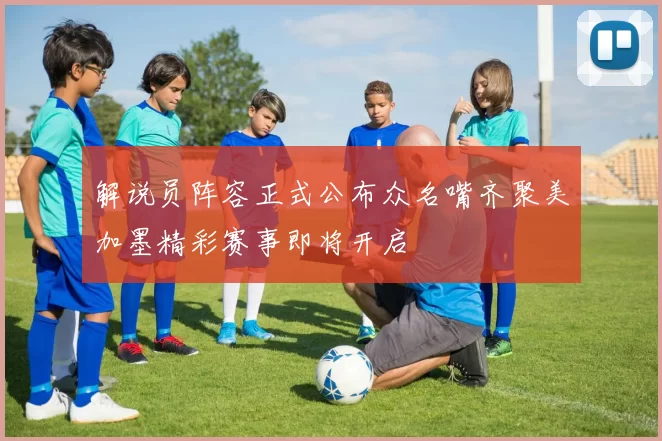 解说员阵容正式公布众名嘴齐聚美加墨精彩赛事即将开启