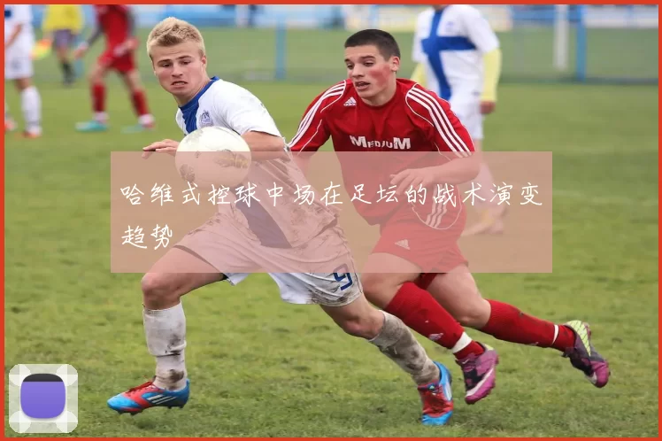 哈维式控球中场在足坛的战术演变趋势
