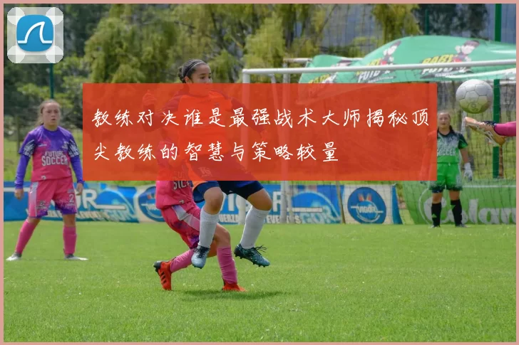 教练对决谁是最强战术大师揭秘顶尖教练的智慧与策略较量