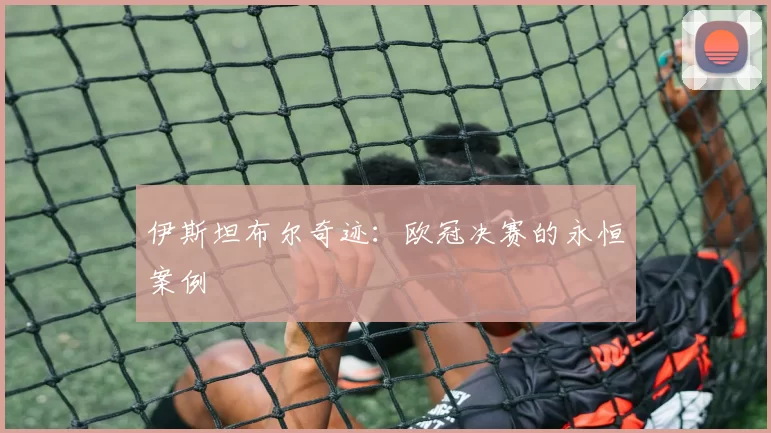 伊斯坦布尔奇迹：欧冠决赛的永恒案例