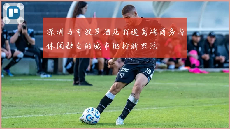 深圳马可波罗酒店打造高端商务与休闲融合的城市地标新典范