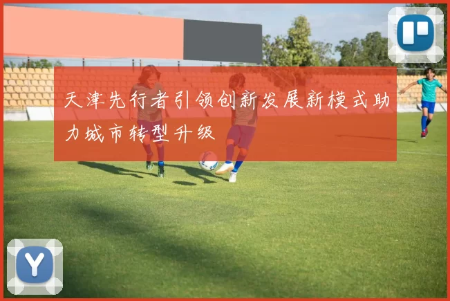 天津先行者引领创新发展新模式助力城市转型升级