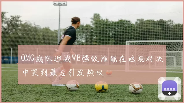 OMG战队迎战WE强敌谁能在这场对决中笑到最后引发热议
